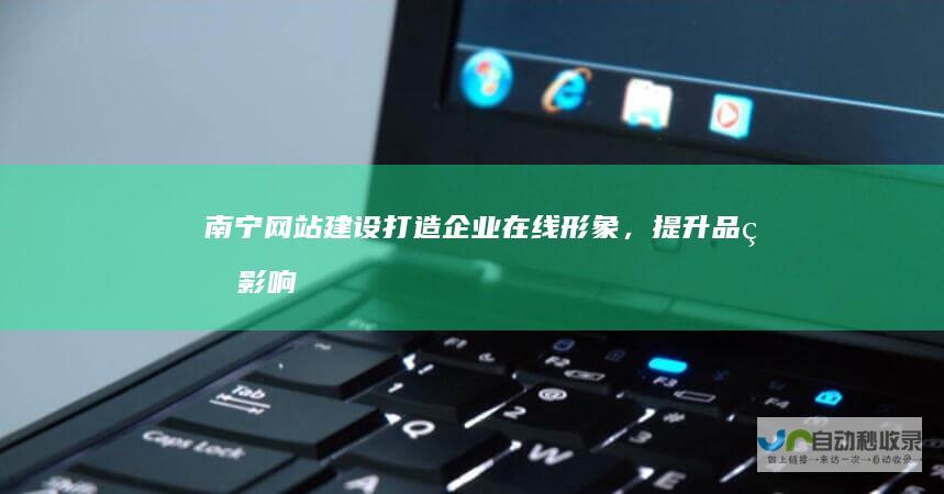 南宁网站建设：打造企业在线形象，提升品牌影响力